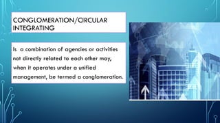 CONGLOMERATION/CIRCULAR
INTEGRATING
Is a combination of agencies or activities
not directly related to each other may,
when it operates under a unified
management, be termed a conglomeration.
 