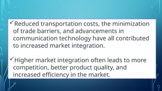 Reduced transportation costs, the minimization
of trade barriers, and advancements in
communication technology have all contributed
to increased market integration.
Higher market integration often leads to more
competition, better product quality, and
increased efficiency in the market.
 