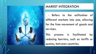MARKET INTEGRATION
- Refers to the unification of
different markets into one, allowing
for the free movement of goods and
services.
This process is facilitated by
reducing barriers, such as tariffs or
quotas, between countries.
 
