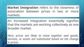 Market Integration refers to the closeness of
association between prices in two or more
markets.
An increased integration essentially signifies
that the markets are working collectively as one
broader market.
Here, prices are likely to move together and goods,
services, or assets are substituted based on the change
in prices.
 