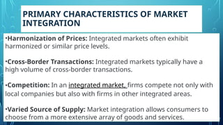 PRIMARY CHARACTERISTICS OF MARKET
INTEGRATION
•Harmonization of Prices: Integrated markets often exhibit
harmonized or similar price levels.
•Cross-Border Transactions: Integrated markets typically have a
high volume of cross-border transactions.
•Competition: In an integrated market, firms compete not only with
local companies but also with firms in other integrated areas.
•Varied Source of Supply: Market integration allows consumers to
choose from a more extensive array of goods and services.
 