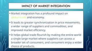 IMPACT OF MARKET INTEGRATION
• Market integration has a profound impact on
global trade and economy.
• It leads to greater synchronization in price movements,
a wider range of suppliers and commodities, and
improved market efficiency.
• It helps global trade flourish by making the entire world
a single large market where suppliers can access a
broader set of consumers, and consumers enjoy a wider
choice of products.
 
