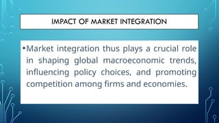 •Market integration thus plays a crucial role
in shaping global macroeconomic trends,
influencing policy choices, and promoting
competition among firms and economies.
 