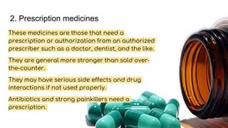 2. Prescription medicines
These medicines are those that need a
prescription or authorization from an authorized
prescriber such as a doctor, dentist, and the like.
They are general more stronger than sold over-
the-counter.
They may have serious side effects and drug
interactions if not used properly.
Antibiotics and strong painkillers need a
prescription.
 