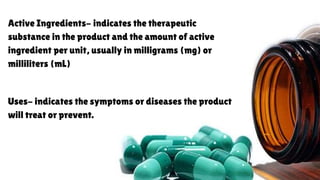Active Ingredients- indicates the therapeutic
substance in the product and the amount of active
ingredient per unit, usually in milligrams (mg) or
milliliters (mL)
Uses- indicates the symptoms or diseases the product
will treat or prevent.
 