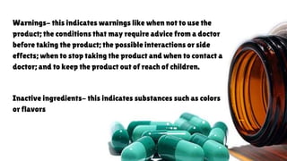 Warnings- this indicates warnings like when not to use the
product; the conditions that may require advice from a doctor
before taking the product; the possible interactions or side
effects; when to stop taking the product and when to contact a
doctor; and to keep the product out of reach of children.
Inactive ingredients- this indicates substances such as colors
or flavors
 
