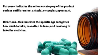 Purpose- indicates the action or category of the product
such as antihistamine, antacid, or cough suppressant.
Directions- this indicates the specific age categories
how much to take, how often to take, and how long to
take the medicine.
 