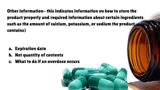 Other information- this indicates information on how to store the
product properly and required information about certain ingredients
such as the amount of calcium, potassium, or sodium the product
contains)
a. Expiration date
b. Net quantity of contents
c. What to do if an overdose occurs
 