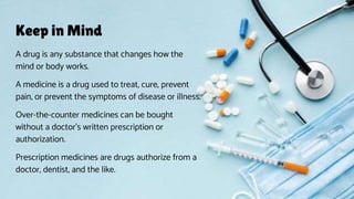 Keep in Mind
A drug is any substance that changes how the
mind or body works.
A medicine is a drug used to treat, cure, prevent
pain, or prevent the symptoms of disease or illness.
Over-the-counter medicines can be bought
without a doctor’s written prescription or
authorization.
Prescription medicines are drugs authorize from a
doctor, dentist, and the like.
 