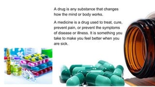 A drug is any substance that changes
how the mind or body works.
A medicine is a drug used to treat, cure,
prevent pain, or prevent the symptoms
of disease or illness. It is something you
take to make you feel better when you
are sick.
 