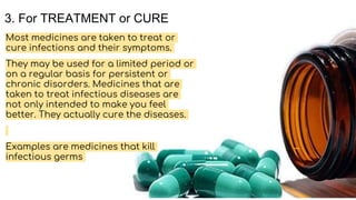 3. For TREATMENT or CURE
Most medicines are taken to treat or
cure infections and their symptoms.
They may be used for a limited period or
on a regular basis for persistent or
chronic disorders. Medicines that are
taken to treat infectious diseases are
not only intended to make you feel
better. They actually cure the diseases.
Examples are medicines that kill
infectious germs
 