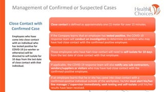 Close Contact with
Confirmed Case
Employees who have
come into close contact
with an individual who
has tested positive for
COVID-19 (co-worker or
otherwise) will be
directed to self-isolate for
10 days from the last date
of close contact with that
individual.
Close contact is defined as approximately one (1) meter for over 15 minutes.
If the Company learns that an employee has tested positive, the COVID-19
response team will conduct an investigation to determine co-workers who may
have had close contact with the confirmed positive employee.
Those employees who have had close contact will need to self-isolate for 10 days
from the last date of close contact with that employee.
If applicable, the COVID-19 response team will also notify any sub-contractors,
vendors/suppliers or visitors who may have had close contact with the
confirmed-positive employee.
If an employee learns that he or she has come into close contact with a
confirmed-positive individual outside of the workplace, he/she must alert his/her
line manager / supervisor immediately, seek testing and self-isolate until his/her
results have been received.
Lesson 5: Management of confirmed or suspected casesManagement of Confirmed or Suspected Cases
 