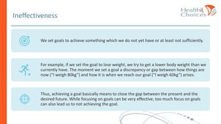 Ineffectiveness
We set goals to achieve something which we do not yet have or at least not sufficiently.
For example, if we set the goal to lose weight, we try to get a lower body weight than we
currently have. The moment we set a goal a discrepancy or gap between how things are
now (“I weigh 80kg”) and how it is when we reach our goal (“I weigh 60kg”) arises.
Thus, achieving a goal basically means to close the gap between the present and the
desired future. While focusing on goals can be very effective, too much focus on goals
can also lead us to not achieving the goal.
 