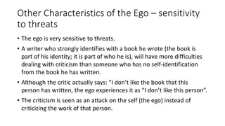 Other Characteristics of the Ego – sensitivity
to threats
• The ego is very sensitive to threats.
• A writer who strongly identifies with a book he wrote (the book is
part of his identity; it is part of who he is), will have more difficulties
dealing with criticism than someone who has no self-identification
from the book he has written.
• Although the critic actually says: “I don’t like the book that this
person has written, the ego experiences it as “I don’t like this person”.
• The criticism is seen as an attack on the self (the ego) instead of
criticizing the work of that person.
 