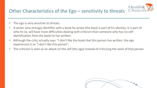 Other Characteristics of the Ego – sensitivity to threats
• The ego is very sensitive to threats.
• A writer who strongly identifies with a book he wrote (the book is part of his identity; it is part of
who he is), will have more difficulties dealing with criticism than someone who has no self-
identification from the book he has written.
• Although the critic actually says: “I don’t like the book that this person has written, the ego
experiences it as “I don’t like this person”.
• The criticism is seen as an attack on the self (the ego) instead of criticizing the work of that person.
 