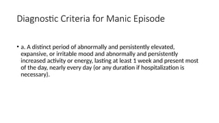 Diagnostic Criteria for Manic Episode
• a. A distinct period of abnormally and persistently elevated,
expansive, or irritable mood and abnormally and persistently
increased activity or energy, lasting at least 1 week and present most
of the day, nearly every day (or any duration if hospitalization is
necessary).
 