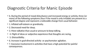 Diagnostic Criteria for Manic Episode
• b. During the period of mood disturbance and increased energy or activity, three (or
more) of the following symptoms (four if the mood is only irritable) are present to a
significant degree and represent a noticeable change from usual behavior:
• 1. Inflated self-esteem or grandiosity.
• 2. Decreased need for sleep.
• 3. More talkative than usual or pressure to keep talking.
• 4. Flight of ideas or subjective experience that thoughts are racing.
• 5. Distractibility .
• 6. Increase in goal-directed activity or psychomotor agitation.
• 7. Excessive involvement in activities that have a high potential for painful
consequences.
 