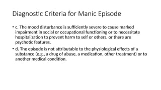 Diagnostic Criteria for Manic Episode
• c. The mood disturbance is sufficiently severe to cause marked
impairment in social or occupational functioning or to necessitate
hospitalization to prevent harm to self or others, or there are
psychotic features.
• d. The episode is not attributable to the physiological effects of a
substance (e.g., a drug of abuse, a medication, other treatment) or to
another medical condition.
 