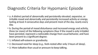 Diagnostic Criteria for Hypomanic Episode
• a. A distinct period of abnormally and persistently elevated, expansive, or
irritable mood and abnormally and persistently increased activity or energy,
lasting at least 4 consecutive days and present most of the day, nearly every
day.
• b. During the period of mood disturbance and increased energy and activity,
three (or more) of the following symptoms (four if the mood is only irritable)
have persisted, represent a noticeable change from usual behavior, and have
been present to a significant degree:
• 1. Inflated self-esteem or grandiosity.
• 2. Decreased need for sleep (e.g., feels rested after only 3 hours of sleep).
• 3. More talkative than usual or pressure to keep talking.
 