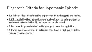 Diagnostic Criteria for Hypomanic Episode
• 4. Flight of ideas or subjective experience that thoughts are racing.
• 5. Distractibility (i.e., attention too easily drawn to unimportant or
irrelevant external stimuli), as reported or observed.
• 6. Increase in goal-directed activity or psychomotor agitation.
• 7. Excessive involvement in activities that have a high potential for
painful consequences .
 