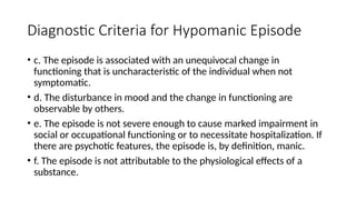 Diagnostic Criteria for Hypomanic Episode
• c. The episode is associated with an unequivocal change in
functioning that is uncharacteristic of the individual when not
symptomatic.
• d. The disturbance in mood and the change in functioning are
observable by others.
• e. The episode is not severe enough to cause marked impairment in
social or occupational functioning or to necessitate hospitalization. If
there are psychotic features, the episode is, by definition, manic.
• f. The episode is not attributable to the physiological effects of a
substance.
 