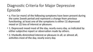 Diagnostic Criteria for Major Depressive
Episode
• a. Five (or more) of the following symptoms have been present during
the same 2week period and represent a change from previous
functioning; at least one of the symptoms is either (1) depressed
mood or (2) loss of interest or pleasure.
• 1. Depressed mood most of the day, nearly every day, as indicated by
either subjective report or observation made by others.
• 2. Markedly diminished interest or pleasure in all, or almost all,
activities most of the day, nearly every day.
 