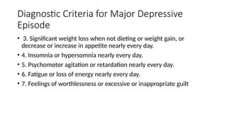 Diagnostic Criteria for Major Depressive
Episode
• 3. Significant weight loss when not dieting or weight gain, or
decrease or increase in appetite nearly every day.
• 4. Insomnia or hypersomnia nearly every day.
• 5. Psychomotor agitation or retardation nearly every day.
• 6. Fatigue or loss of energy nearly every day.
• 7. Feelings of worthlessness or excessive or inappropriate guilt
 