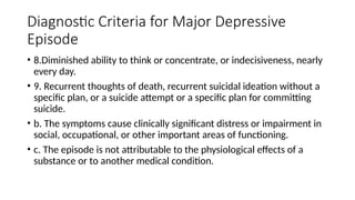 Diagnostic Criteria for Major Depressive
Episode
• 8.Diminished ability to think or concentrate, or indecisiveness, nearly
every day.
• 9. Recurrent thoughts of death, recurrent suicidal ideation without a
specific plan, or a suicide attempt or a specific plan for committing
suicide.
• b. The symptoms cause clinically significant distress or impairment in
social, occupational, or other important areas of functioning.
• c. The episode is not attributable to the physiological effects of a
substance or to another medical condition.
 