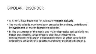 BIPOLAR I DISORDER
• A. Criteria have been met for at least one manic episode
• The manic episode may have been preceded by and may be followed
by hypomanic or major depressive episodes.
• B. The occurrence of the manic and major depressive episode(s) is not
better explained by schizoaffective disorder, schizophrenia,
schizophreniform disorder, delusional disorder, or other specified or
unspecified schizophrenia spectrum and other psychotic disorder. B.
 