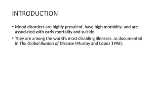 INTRODUCTION
• Mood disorders are highly prevalent, have high morbidity, and are
associated with early mortality and suicide.
• They are among the world’s most disabling illnesses, as documented
in The Global Burden of Disease (Murray and Lopez 1996).
 