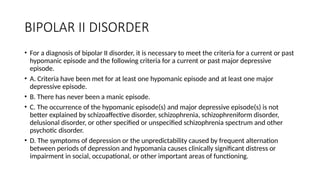BIPOLAR II DISORDER
• For a diagnosis of bipolar II disorder, it is necessary to meet the criteria for a current or past
hypomanic episode and the following criteria for a current or past major depressive
episode.
• A. Criteria have been met for at least one hypomanic episode and at least one major
depressive episode.
• B. There has never been a manic episode.
• C. The occurrence of the hypomanic episode(s) and major depressive episode(s) is not
better explained by schizoaffective disorder, schizophrenia, schizophreniform disorder,
delusional disorder, or other specified or unspecified schizophrenia spectrum and other
psychotic disorder.
• D. The symptoms of depression or the unpredictability caused by frequent alternation
between periods of depression and hypomania causes clinically significant distress or
impairment in social, occupational, or other important areas of functioning.
 