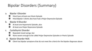 Bipolar Disorders (Summary)
a. Bipolar I Disorder
 Must have at least one Manic Episode
 Most Bipolar I clients also have had a Major Depressive Episode
b. Bipolar II Disorder
 At least one Hypomanic Episode, plus
 At least one Major Depressive Episode
c. Cyclothymic Disorder
 Repeated mood swings, but
 None severe enough to be called Major Depressive Episodes or Manic Episode
d. Bipolar Disorder NOS
 Client has bipolar symptoms that do not meet the criteria for the bipolar diagnoses above
 