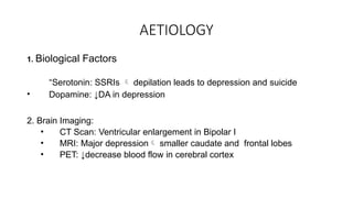 AETIOLOGY
1. Biological Factors
“Serotonin: SSRIs  depilation leads to depression and suicide
• Dopamine: ↓DA in depression
2. Brain Imaging:
• CT Scan: Ventricular enlargement in Bipolar I
• MRI: Major depression smaller caudate and frontal lobes
• PET: ↓decrease blood flow in cerebral cortex
 