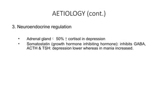 AETIOLOGY (cont.)
3. Neuroendocrine regulation
• Adrenal gland 50% ↑ cortisol in depression
• Somatostatin (growth hormone inhibiting hormone): inhibits GABA,
ACTH & TSH: depression lower whereas in mania increased.
 