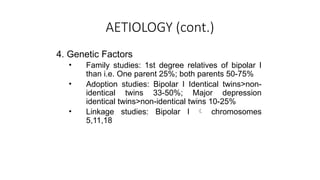 AETIOLOGY (cont.)
4. Genetic Factors
• Family studies: 1st degree relatives of bipolar I
than i.e. One parent 25%; both parents 50-75%
• Adoption studies: Bipolar I Identical twins>non-
identical twins 33-50%; Major depression
identical twins>non-identical twins 10-25%
• Linkage studies: Bipolar I  chromosomes
5,11,18
 