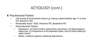 AETIOLOGY (cont.)
6. Psychosocial Factors
• Life events & environment stress e.g. losing a parent before age 11 or loss
of a spouse or job.
• Personality factor: OCD, Histrionic PD, Borderline PD
• Psychodynamic factors:
• Depression: (a) Infant-mother relationship (oral phase), (b) Real/imagined
object loss, (c) Introjections of the departed object, and (d) Direct feeling of
anger inward.
• Mania: a defence against underlying depressions.
 