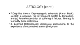 AETIOLOGY (cont.)
• 7.Cognitive theory: Depressogenic schemata (Aaron Beck):
(a) Self- a negative, (b) Environment- hostile & demanding,
and (c) Future-expectation of suffering & failures. Therapy is
to modify these distortions.
• 8. Learned Helplessness: depressive phenomena to the
experience of uncontrolled events (Seligman).
 