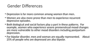 Gender Differences
• Depression is far more common among women than men.
• Women are also more prone than men to experience recurrent
depressive episodes.
• Both biological and social factors play a part in these patterns. For
example, women who experience severe premenstrual mood changes
are more vulnerable to other mood disorders including postpartum
depression.
• For bipolar disorder, men and woman are equally represented. About
25% of people who are depressed are also bipolar.
 