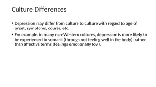 Culture Differences
• Depression may differ from culture to culture with regard to age of
onset, symptoms, course, etc.
• For example, in many non-Western cultures, depression is more likely to
be experienced in somatic (through not feeling well in the body), rather
than affective terms (feelings emotionally low).
 
