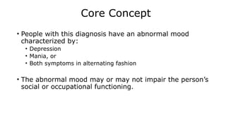 Core Concept
• People with this diagnosis have an abnormal mood
characterized by:
• Depression
• Mania, or
• Both symptoms in alternating fashion
• The abnormal mood may or may not impair the person’s
social or occupational functioning.
 