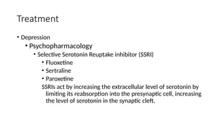 • Depression
• Psychopharmacology
• Selective Serotonin Reuptake inhibitor (SSRI)
• Fluoxetine
• Sertraline
• Paroxetine
SSRIs act by increasing the extracellular level of serotonin by
limiting its reabsorption into the presynaptic cell, increasing
the level of serotonin in the synaptic cleft.
Treatment
 