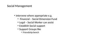 • Intervene where appropriate e.g.
• Financial – Social Dimension Fund
• Legal – Social Worker can assist
• Establish Social support
• Support Groups like
• Friendship bench
Social Management
 