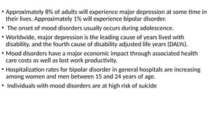 • Approximately 8% of adults will experience major depression at some time in
their lives. Approximately 1% will experience bipolar disorder.
• The onset of mood disorders usually occurs during adolescence.
• Worldwide, major depression is the leading cause of years lived with
disability, and the fourth cause of disability adjusted life years (DALYs).
• Mood disorders have a major economic impact through associated health
care costs as well as lost work productivity.
• Hospitalization rates for bipolar disorder in general hospitals are increasing
among women and men between 15 and 24 years of age.
• Individuals with mood disorders are at high risk of suicide
 