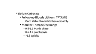 • Lithium Carbonate
• Follow-up Bloods Lithium, TFT,U&E
• Once stable 3 monthly than 6monthly
• Monitor Therapeutic Range
• 0.8-1.5 Mania phase
• 0.6-1.2 prophylaxis
• >1.5 toxicity
 