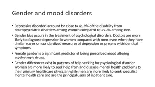 Gender and mood disorders
• Depressive disorders account for close to 41.9% of the disability from
neuropsychiatric disorders among women compared to 29.3% among men.
• Gender bias occurs in the treatment of psychological disorders. Doctors are more
likely to diagnose depression in women compared with men, even when they have
similar scores on standardized measures of depression or present with identical
symptoms.
• Female gender is a significant predictor of being prescribed mood altering
psychotropic drugs.
• Gender differences exist in patterns of help seeking for psychological disorder.
Women are more likely to seek help from and disclose mental health problems to
their primary health care physician while men are more likely to seek specialist
mental health care and are the principal users of inpatient care.
 
