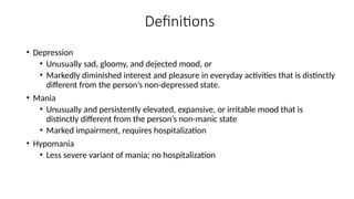 Definitions
• Depression
• Unusually sad, gloomy, and dejected mood, or
• Markedly diminished interest and pleasure in everyday activities that is distinctly
different from the person’s non-depressed state.
• Mania
• Unusually and persistently elevated, expansive, or irritable mood that is
distinctly different from the person’s non-manic state
• Marked impairment, requires hospitalization
• Hypomania
• Less severe variant of mania; no hospitalization
 
