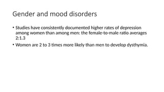 Gender and mood disorders
• Studies have consistently documented higher rates of depression
among women than among men: the female-to-male ratio averages
2:1.3
• Women are 2 to 3 times more likely than men to develop dysthymia.
 