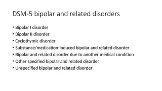 DSM-5 bipolar and related disorders
• Bipolar I disorder
• Bipolar II disorder
• Cyclothymic disorder
• Substance/medication-induced bipolar and related disorder
• Bipolar and related disorder due to another medical condition
• Other specified bipolar and related disorder
• Unspecified bipolar and related disorder
 