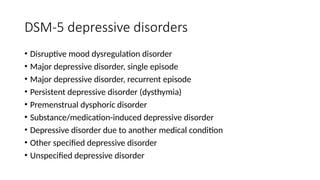 DSM-5 depressive disorders
• Disruptive mood dysregulation disorder
• Major depressive disorder, single episode
• Major depressive disorder, recurrent episode
• Persistent depressive disorder (dysthymia)
• Premenstrual dysphoric disorder
• Substance/medication-induced depressive disorder
• Depressive disorder due to another medical condition
• Other specified depressive disorder
• Unspecified depressive disorder
 