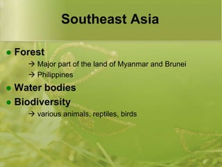 Southeast AsiaForest	 Major part of the land of Myanmar and Brunei	 PhilippinesWater bodiesBiodiversity various animals, reptiles, birds
